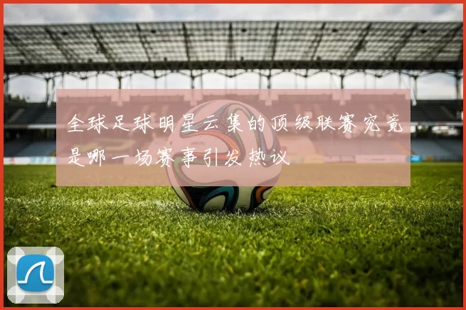 全球足球明星云集的顶级联赛究竟是哪一场赛事引发热议
