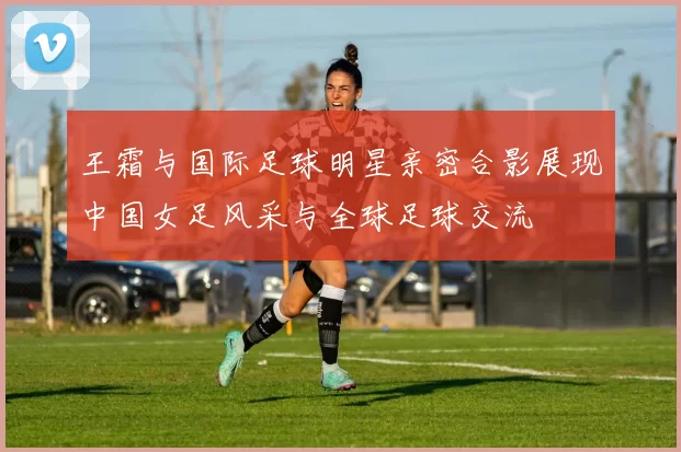 王霜与国际足球明星亲密合影展现中国女足风采与全球足球交流