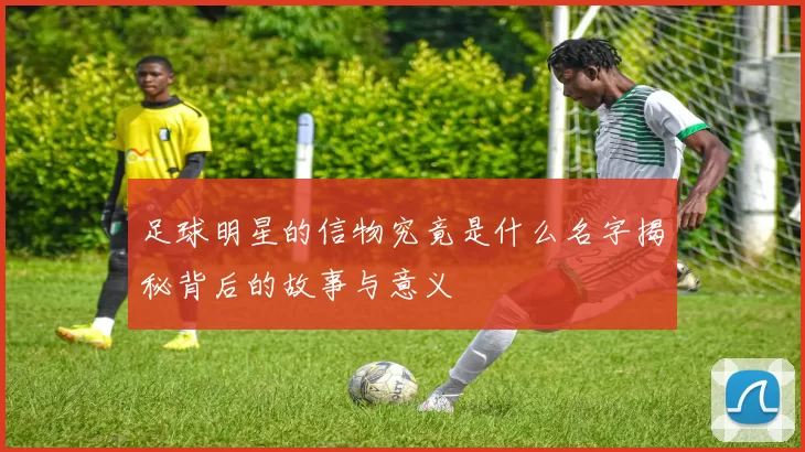 足球明星的信物究竟是什么名字揭秘背后的故事与意义