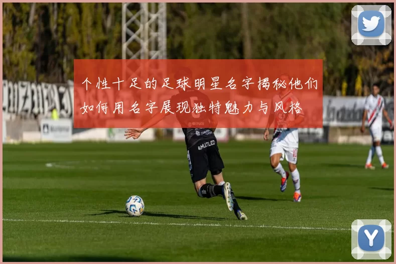 个性十足的足球明星名字揭秘他们如何用名字展现独特魅力与风格