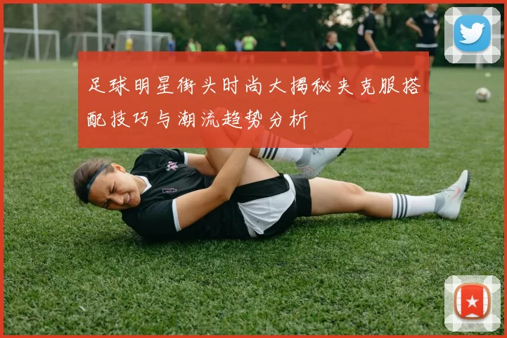 足球明星街头时尚大揭秘夹克服搭配技巧与潮流趋势分析