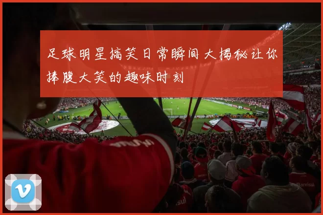 足球明星搞笑日常瞬间大揭秘让你捧腹大笑的趣味时刻