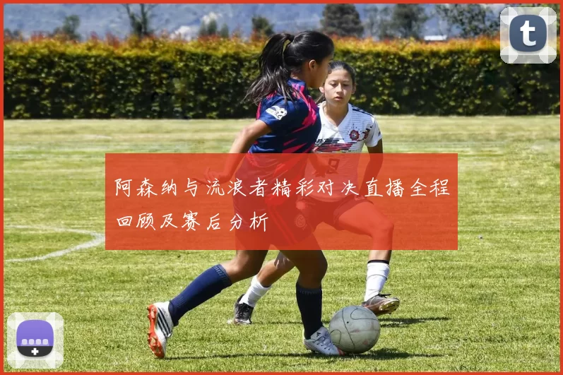 阿森纳与流浪者精彩对决直播全程回顾及赛后分析