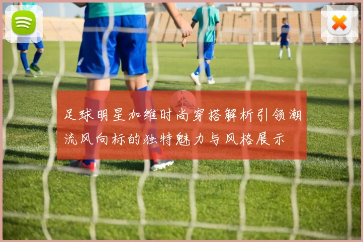 足球明星加维时尚穿搭解析引领潮流风向标的独特魅力与风格展示