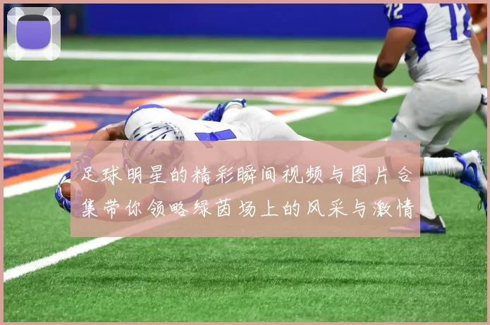 足球明星的精彩瞬间视频与图片合集带你领略绿茵场上的风采与激情