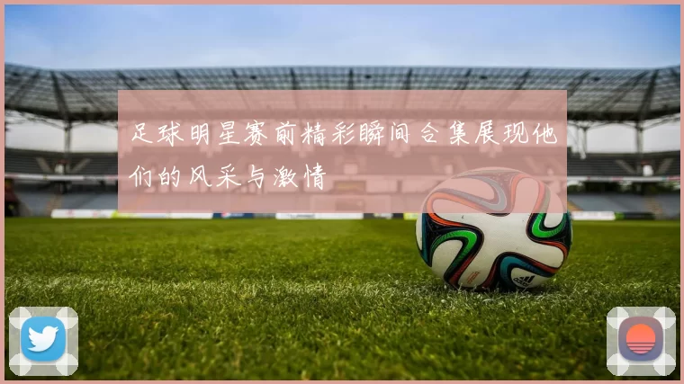 足球明星赛前精彩瞬间合集展现他们的风采与激情