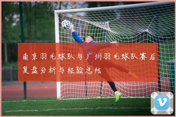 南京羽毛球队与广州羽毛球队赛后复盘分析与经验总结