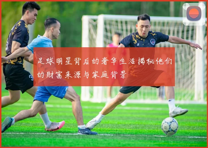 足球明星背后的奢华生活揭秘他们的财富来源与家庭背景