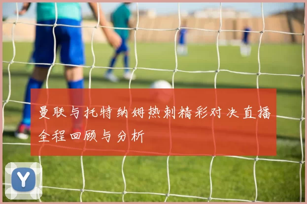 曼联与托特纳姆热刺精彩对决直播全程回顾与分析