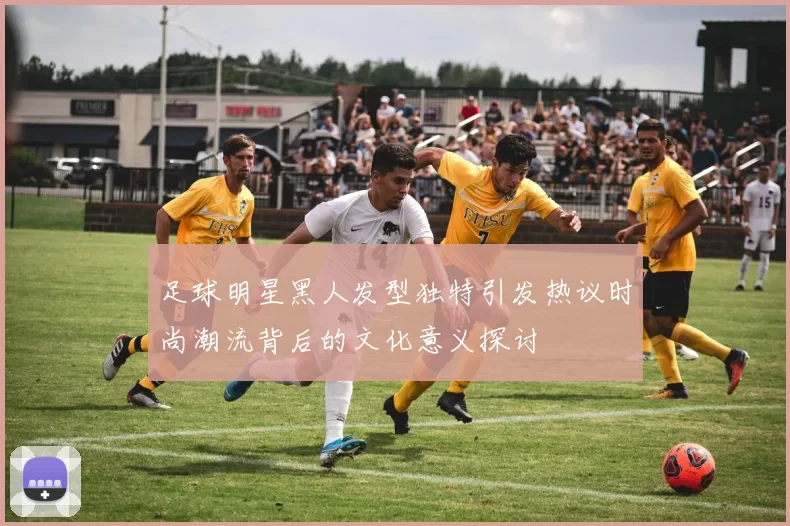 足球明星黑人发型独特引发热议时尚潮流背后的文化意义探讨