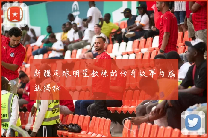 新疆足球明星教练的传奇故事与成就揭秘