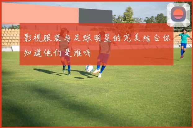 影视服装与足球明星的完美结合你知道他们是谁吗