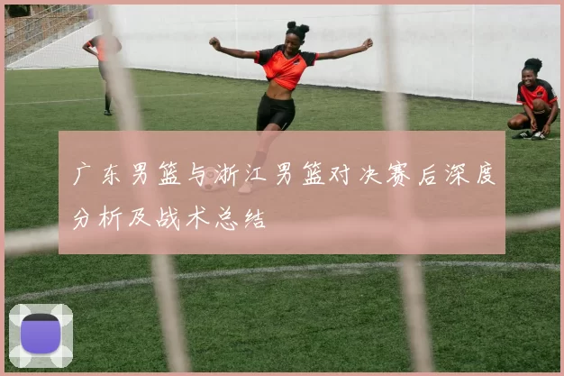 广东男篮与浙江男篮对决赛后深度分析及战术总结