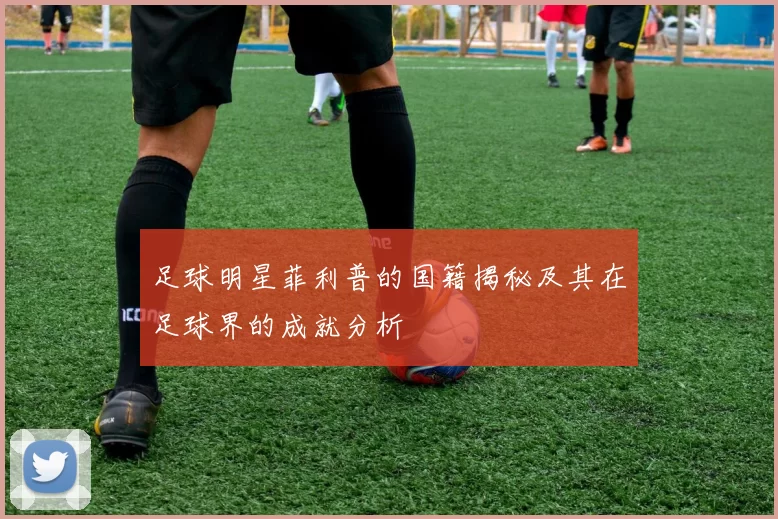 足球明星菲利普的国籍揭秘及其在足球界的成就分析