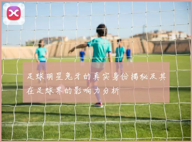 足球明星兔牙的真实身份揭秘及其在足球界的影响力分析