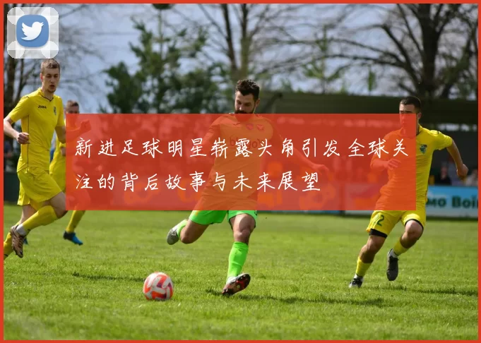 新进足球明星崭露头角引发全球关注的背后故事与未来展望