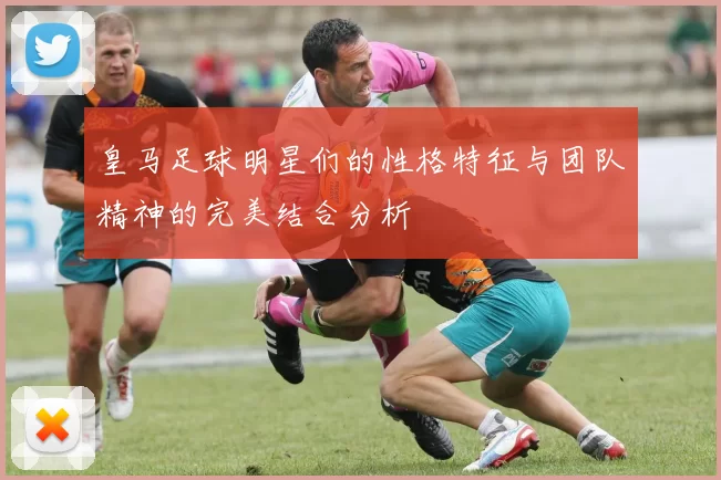 皇马足球明星们的性格特征与团队精神的完美结合分析