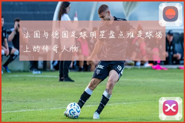 法国与德国足球明星盘点谁是球场上的传奇人物