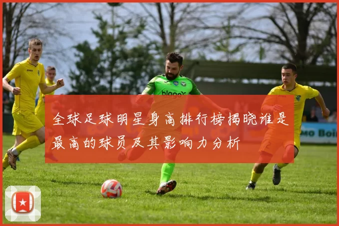 全球足球明星身高排行榜揭晓谁是最高的球员及其影响力分析